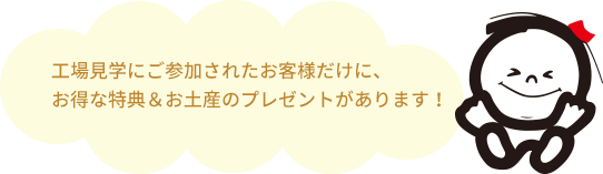 工場見学にご参加されたお客様だけに、お得な特典&お土産のプレゼントがあります!