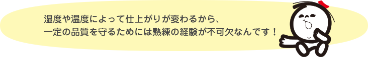 湿度や温度によって仕上がりが変わるから、一定の品質を守るためには熟練の経験が不可欠なんです!