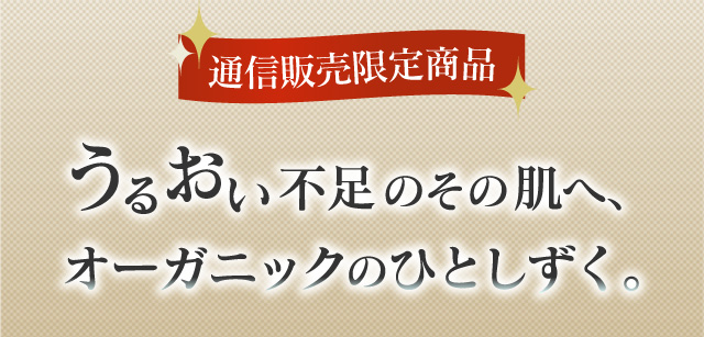 通信販売限定商品 うるおい不足のその肌へ、オーガニックのひとしずく。
