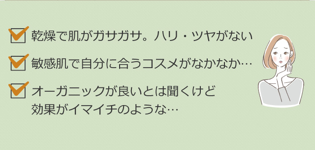 乾燥で肌がガサガサ。ハリ・ツヤがない 敏感肌で自分に合うコスメがなかなか… オーガニックが良いとは聞くけど効果がイマイチのような…