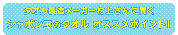 タオルの専門家村上さんに聞く シャボン玉のタオル ココがオススメ!