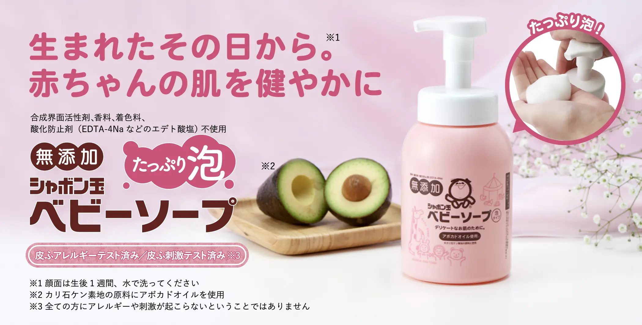生まれたその日から。※1 赤ちゃんの肌を健やかに 合成界面活性剤、香料、着色料、酸化防止剤(EDTA-4Naなどのエデト酸塩) 不使用 無添加 シャボン玉ベビーソープ たっぷり泡※2※3 皮ふアレルギーテスト済み/皮ふ刺激テスト済み※4 ※1 顔面は生後1週間、水で洗ってください ※2 当社旧品「ベビーソープ泡タイプ400mL」と比較 ※3 カリ石ケン素地の原料にアボカドオイルを使用 ※4 全ての方にアレルギーや刺激が起こらないということではありません