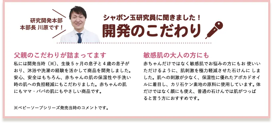 シャボン玉研究員に聞きました!開発のこだわり 研究開発部部長 川原です! 父親のこだわりが詰まってます 私には開発当時(※)、生後5ヶ月の息子と4歳の息子がおり、沐浴や洗濯の経験を活かして商品を開発しました。安心、安全はもちろん、赤ちゃんの肌の保湿性や手洗い時の肌への負担軽減にもこだわりました。赤ちゃんの肌にもママ・パパの肌にもやさしい商品です。 乾燥肌・敏感肌の大人の方にも 赤ちゃんだけではなく乾燥肌・敏感肌でお悩みの方にもお使いいただけるように、肌刺激を極力軽減させた石けんにしました。肌への刺激が少なく、保湿性に優れたアボカドオイルに着目し、カリ石ケン素地の原料に使用しています。体だけではなく顔にも使え、普通の石けんでは肌がつっぱると言う方におすすめです。 ※ベビーソープシリーズ発売当時のコメントです。 3倍泡タイプへリニューアル時のコメントではありません。