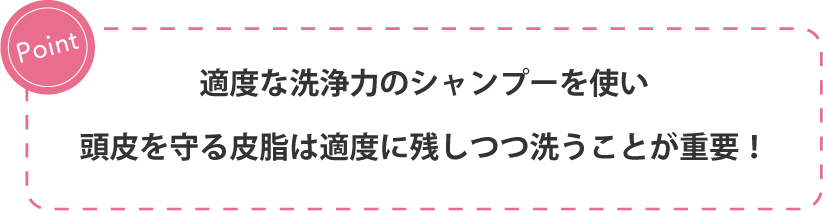 Point 適度な洗浄力のシャンプーを使い頭皮を守る皮脂は適度に残しつつ洗うことが重要!