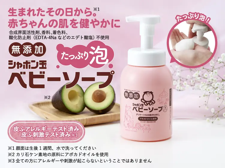 生まれたその日から。※1 赤ちゃんの肌を健やかに 合成界面活性剤、香料、着色料、酸化防止剤(EDTA-4Naなどのエデト酸塩) 不使用 無添加 シャボン玉ベビーソープ たっぷり泡※2※3 皮ふアレルギーテスト済み/皮ふ刺激テスト済み※4 ※1 顔面は生後1週間、水で洗ってください ※2 当社旧品「ベビーソープ泡タイプ400mL」と比較 ※3 カリ石ケン素地の原料にアボカドオイルを使用 ※4 全ての方にアレルギーや刺激が起こらないということではありません