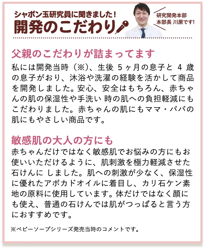 シャボン玉研究員に聞きました!開発のこだわり 研究開発部部長 川原です! 父親のこだわりが詰まってます 私には開発当時(※)、生後5ヶ月の息子と4歳の息子がおり、沐浴や洗濯の経験を活かして商品を開発しました。安心、安全はもちろん、赤ちゃんの肌の保湿性や手洗い時の肌への負担軽減にもこだわりました。赤ちゃんの肌にもママ・パパの肌にもやさしい商品です。 乾燥肌・敏感肌の大人の方にも 赤ちゃんだけではなく乾燥肌・敏感肌でお悩みの方にもお使いいただけるように、肌刺激を極力軽減させた石けんにしました。肌への刺激が少なく、保湿性に優れたアボカドオイルに着目し、カリ石ケン素地の原料に使用しています。体だけではなく顔にも使え、普通の石けんでは肌がつっぱると言う方におすすめです。 ※ベビーソープシリーズ発売当時のコメントです。 3倍泡タイプへリニューアル時のコメントではありません。