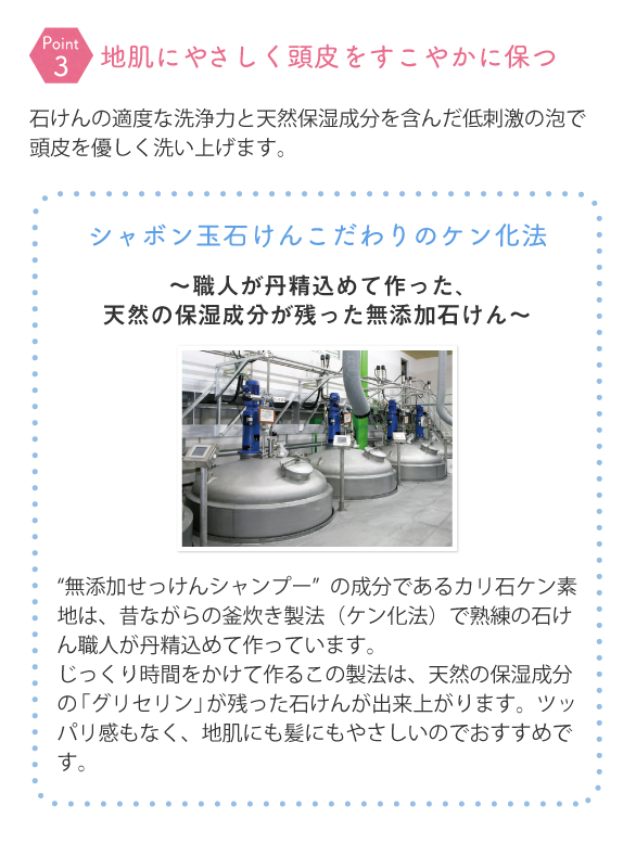 石けんの適度な洗浄力と天然保湿成分を含んだ低刺激の泡で頭皮を優しく洗い上げます。 シャボン玉石けんこだわりのケン化法~職人が丹精込めて作った、天然の保湿成分が残った無添加石けん~ “無添加せっけんシャンプー”の成分であるカリ石ケン素地は、昔ながらの釜炊き製法(ケン化法)で熟練の石けん職人が丹精込めて作っています。じっくり時間をかけて作るこの製法は、天然の保湿成分の「グリセリン」が残った石けんが出来上がります。ツッパリ感もなく、地肌にも髪にもやさしいのでおすすめです。