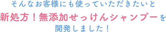 そんなお客様にも使っていただきたいと新処方!無添加せっけんシャンプーを開発しました!