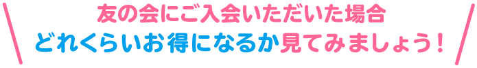 友の会にご入会いただいた場合 どれくらいお得になるか見てみましょう！